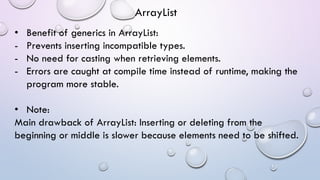 • Benefit of generics in ArrayList:
- Prevents inserting incompatible types.
- No need for casting when retrieving elements.
- Errors are caught at compile time instead of runtime, making the
program more stable.
• Note:
Main drawback of ArrayList: Inserting or deleting from the
beginning or middle is slower because elements need to be shifted.
ArrayList
 
