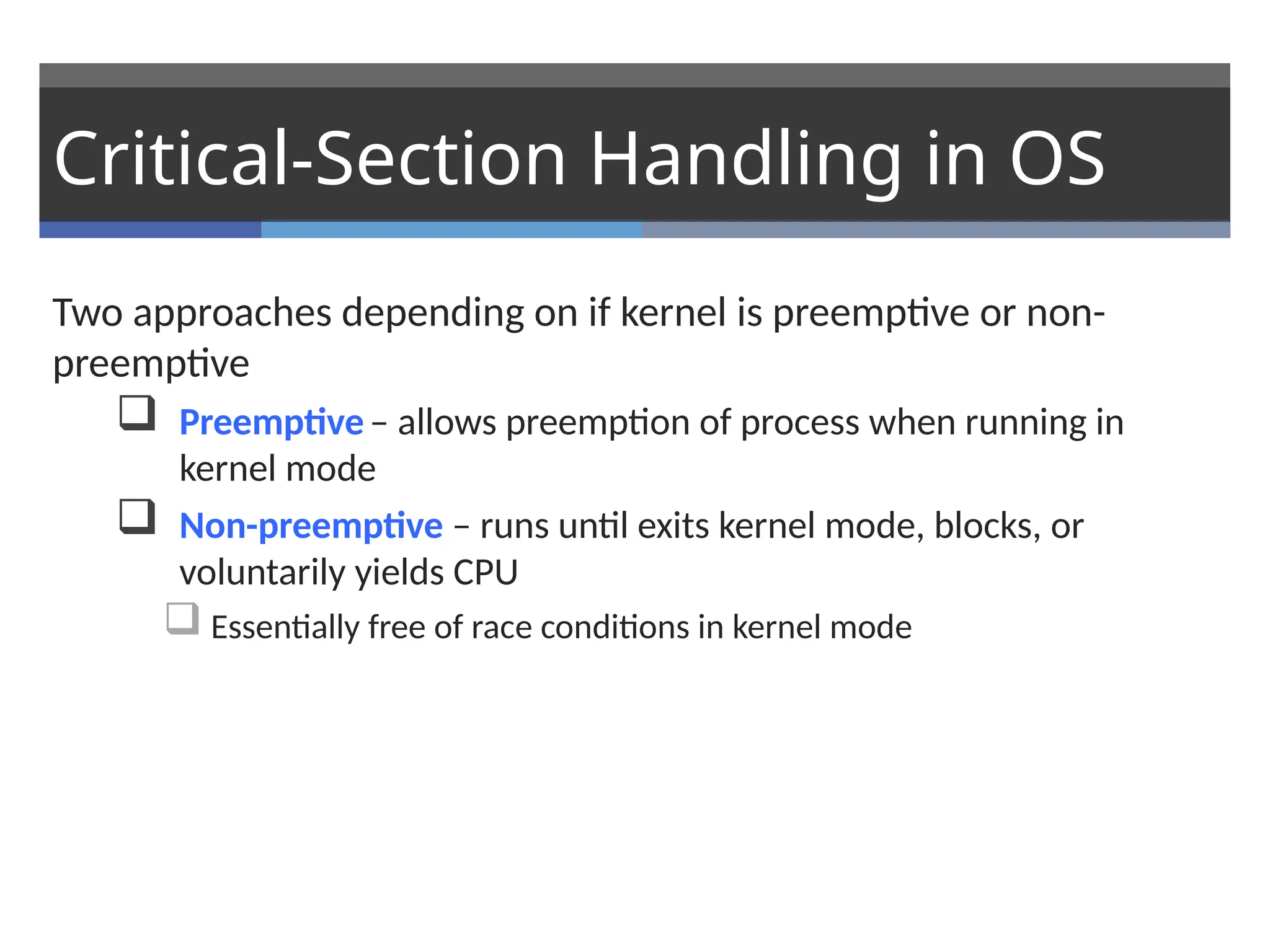 Critical-Section Handling in OS
Two approaches depending on if kernel is preemptive or non-
preemptive
 Preemptive– allows preemption of process when running in
kernel mode
 Non-preemptive – runs until exits kernel mode, blocks, or
voluntarily yields CPU
 Essentially free of race conditions in kernel mode
 