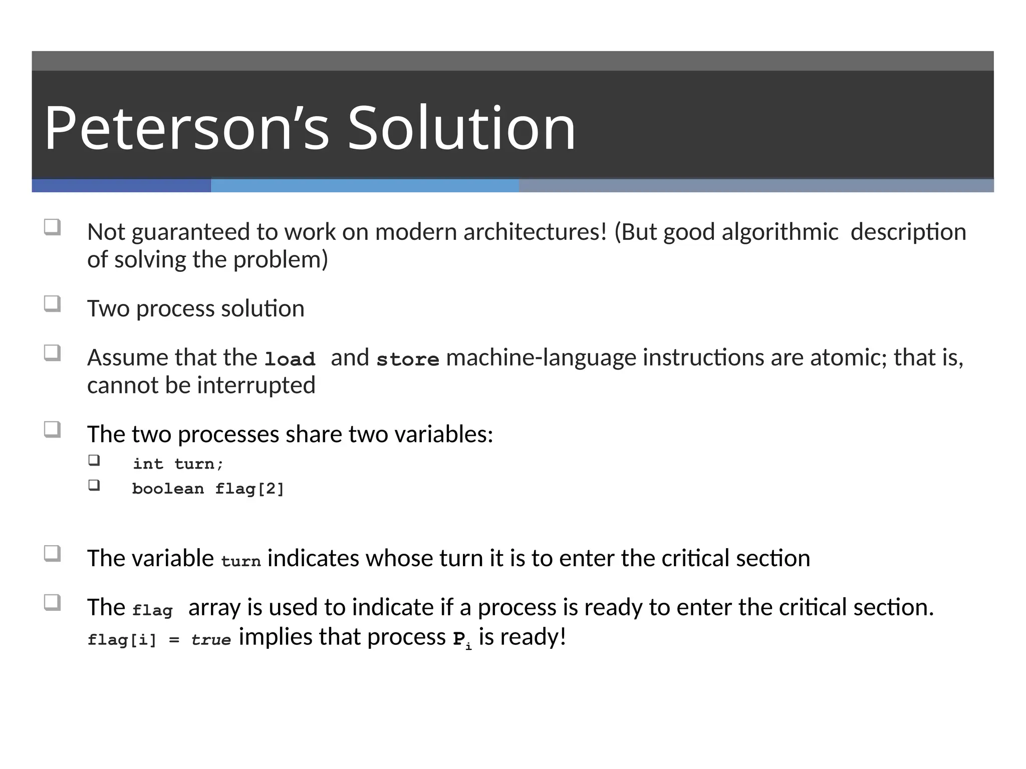 Peterson’s Solution
 Not guaranteed to work on modern architectures! (But good algorithmic description
of solving the problem)
 Two process solution
 Assume that the load and store machine-language instructions are atomic; that is,
cannot be interrupted
 The two processes share two variables:
 int turn;
 boolean flag[2]
 The variable turn indicates whose turn it is to enter the critical section
 The flag array is used to indicate if a process is ready to enter the critical section.
flag[i] = true implies that process Pi is ready!
 