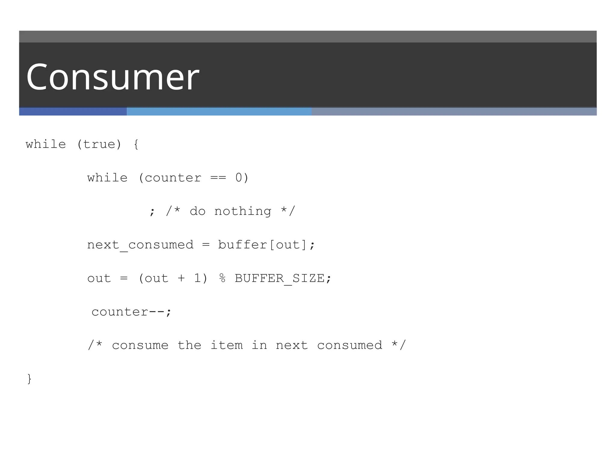 Consumer
while (true) {
while (counter == 0)
; /* do nothing */
next_consumed = buffer[out];
out = (out + 1) % BUFFER_SIZE;
counter--;
/* consume the item in next consumed */
}
 