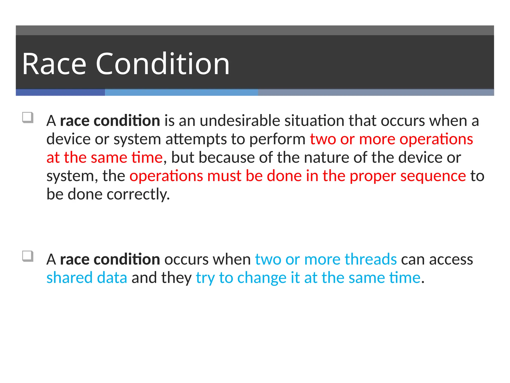 Race Condition
 A race condition is an undesirable situation that occurs when a
device or system attempts to perform two or more operations
at the same time, but because of the nature of the device or
system, the operations must be done in the proper sequence to
be done correctly.
 A race condition occurs when two or more threads can access
shared data and they try to change it at the same time.
 