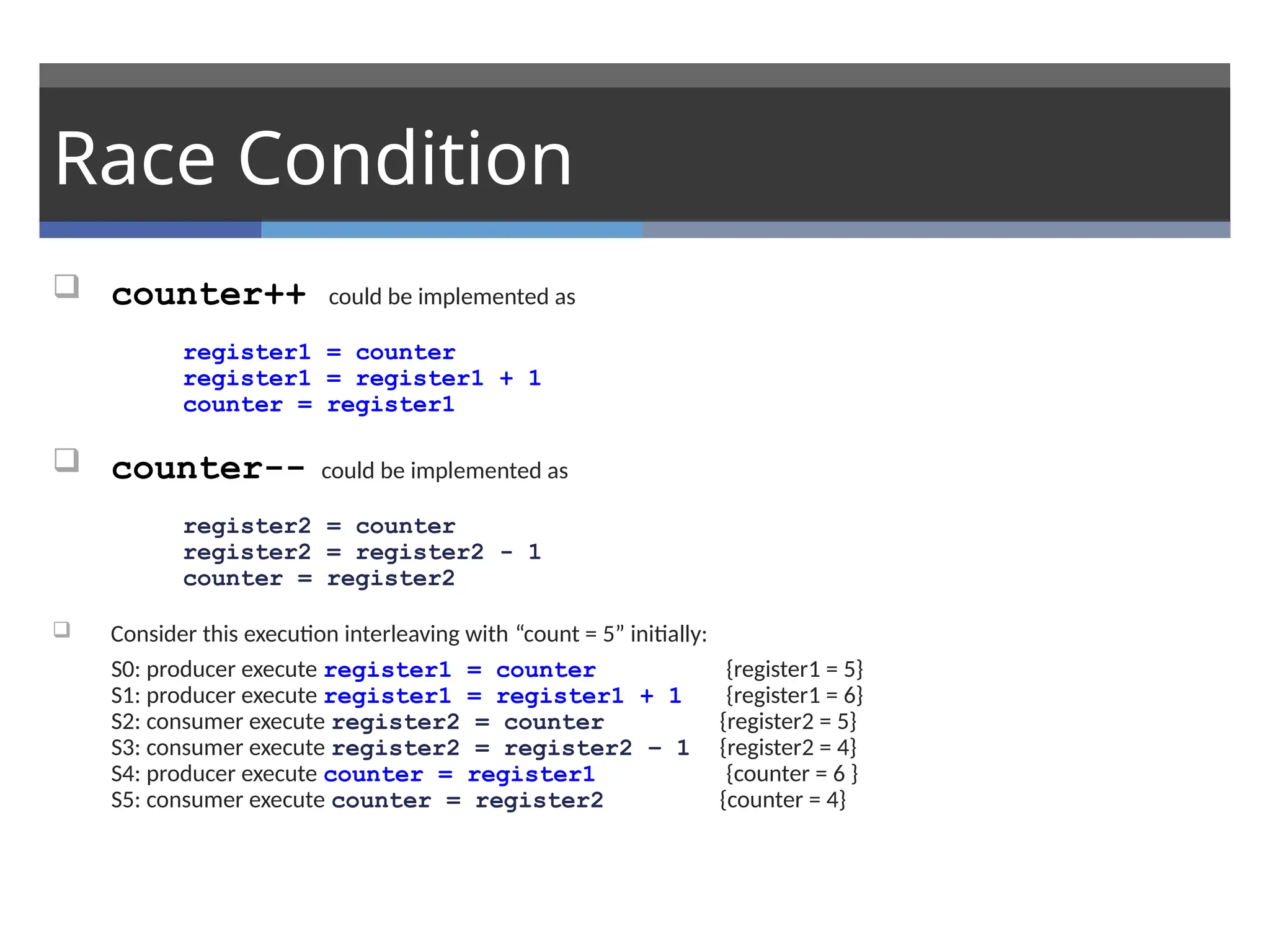 Race Condition
 counter++ could be implemented as
register1 = counter
register1 = register1 + 1
counter = register1
 counter-- could be implemented as
register2 = counter
register2 = register2 - 1
counter = register2
 Consider this execution interleaving with “count = 5” initially:
S0: producer execute register1 = counter {register1 = 5}
S1: producer execute register1 = register1 + 1 {register1 = 6}
S2: consumer execute register2 = counter {register2 = 5}
S3: consumer execute register2 = register2 – 1 {register2 = 4}
S4: producer execute counter = register1 {counter = 6 }
S5: consumer execute counter = register2 {counter = 4}
 