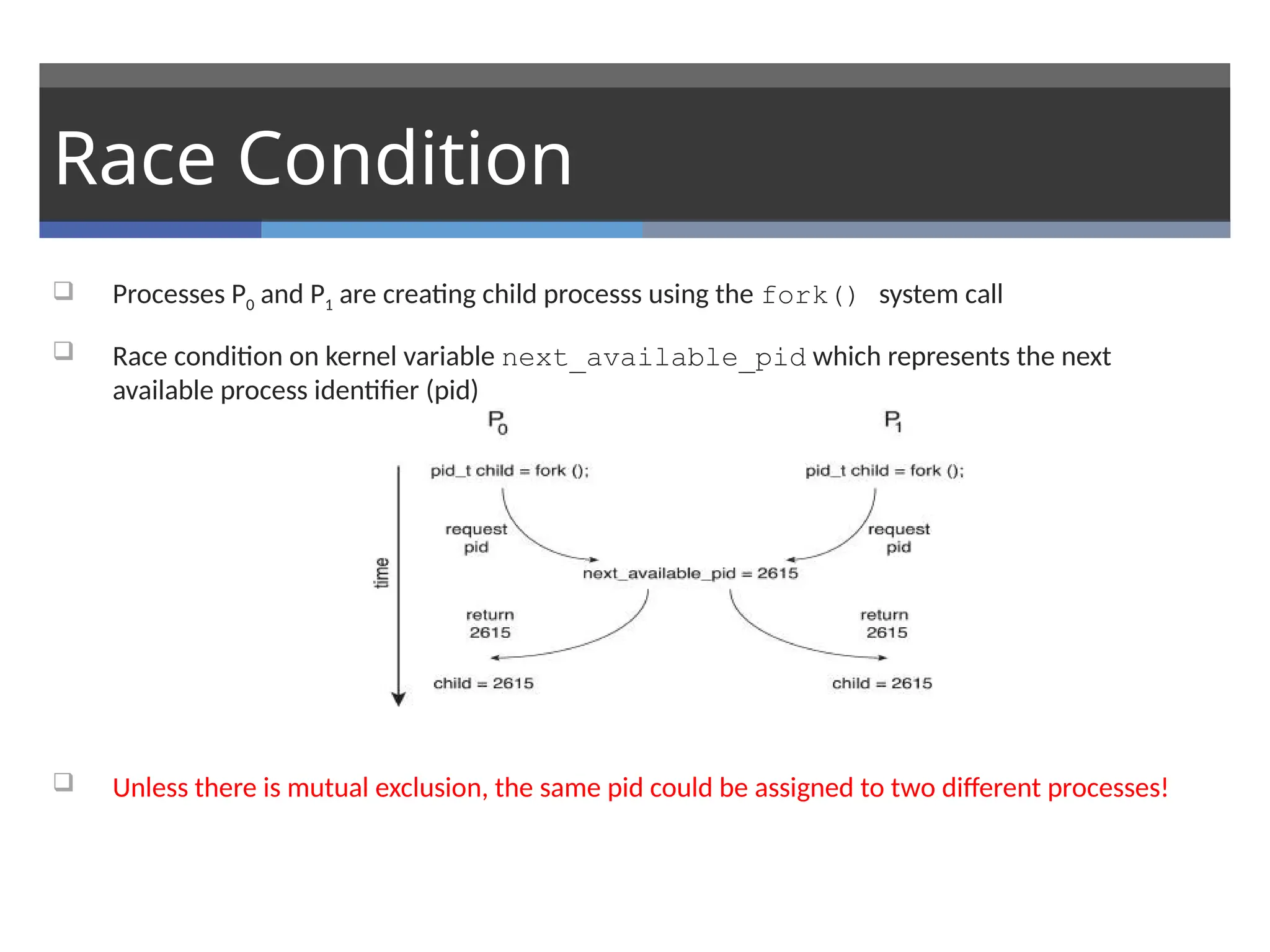 Race Condition
 Processes P0 and P1 are creating child processs using the fork() system call
 Race condition on kernel variable next_available_pid which represents the next
available process identifier (pid)
 Unless there is mutual exclusion, the same pid could be assigned to two different processes!
 