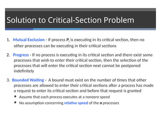 Solution to Critical-Section Problem
1. Mutual Exclusion - If process Pi is executing in its critical section, then no
other processes can be executing in their critical sections
2. Progress - If no process is executing in its critical section and there exist some
processes that wish to enter their critical section, then the selection of the
processes that will enter the critical section next cannot be postponed
indefinitely
3. Bounded Waiting - A bound must exist on the number of times that other
processes are allowed to enter their critical sections after a process has made
a request to enter its critical section and before that request is granted
 Assume that each process executes at a nonzero speed
 No assumption concerning relative speed of the n processes
 