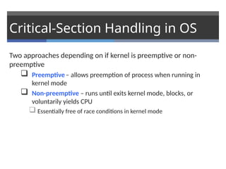 Critical-Section Handling in OS
Two approaches depending on if kernel is preemptive or non-
preemptive
 Preemptive– allows preemption of process when running in
kernel mode
 Non-preemptive – runs until exits kernel mode, blocks, or
voluntarily yields CPU
 Essentially free of race conditions in kernel mode
 