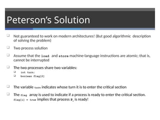 Peterson’s Solution
 Not guaranteed to work on modern architectures! (But good algorithmic description
of solving the problem)
 Two process solution
 Assume that the load and store machine-language instructions are atomic; that is,
cannot be interrupted
 The two processes share two variables:
 int turn;
 boolean flag[2]
 The variable turn indicates whose turn it is to enter the critical section
 The flag array is used to indicate if a process is ready to enter the critical section.
flag[i] = true implies that process Pi is ready!
 