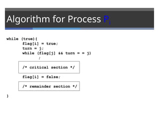 Algorithm for Process Pi
while (true){
flag[i] = true;
turn = j;
while (flag[j] && turn = = j)
;
/* critical section */
flag[i] = false;
/* remainder section */
}
 