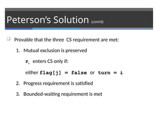 Peterson’s Solution (cont’d)
 Provable that the three CS requirement are met:
1. Mutual exclusion is preserved
Pi enters CS only if:
either flag[j] = false or turn = i
2. Progress requirement is satisfied
3. Bounded-waiting requirement is met
 