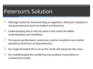 Peterson’s Solution
 Although useful for demonstrating an algorithm, Peterson’s Solution is
not guaranteed to work on modern architectures.
 Understanding why it will not work is also useful for better
understanding race conditions.
 To improve performance, processors and/or compilers may reorder
operations that have no dependencies.
 For single-threaded this is ok as the result will always be the same.
 For multithreaded the reordering may produce inconsistent or
unexpected results!
 