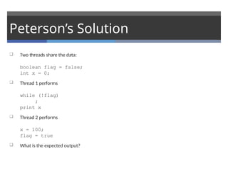 Peterson’s Solution
 Two threads share the data:
boolean flag = false;
int x = 0;
 Thread 1 performs
while (!flag)
;
print x
 Thread 2 performs
x = 100;
flag = true
 What is the expected output?
 