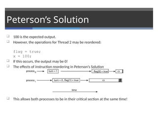 Peterson’s Solution
 100 is the expected output.
 However, the operations for Thread 2 may be reordered:
flag = true;
x = 100;
 If this occurs, the output may be 0!
 The effects of instruction reordering in Peterson’s Solution
 This allows both processes to be in their critical section at the same time!
 