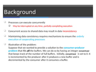 Background
 Processes can execute concurrently
 May be interrupted at any time, partially completing execution
 Concurrent access to shared data may result in data inconsistency
 Maintaining data consistency requires mechanisms to ensure the orderly
execution of cooperating processes
 Illustration of the problem:
Suppose that we wanted to provide a solution to the consumer-producer
problem that fills all the buffers. We can do so by having an integer counter
that keeps track of the number of full buffers. Initially, counter is set to 0. It
is incremented by the producer after it produces a new buffer and is
decremented by the consumer after it consumes a buffer.
 