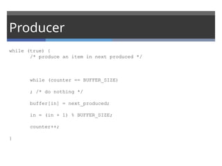 Producer
while (true) {
/* produce an item in next produced */
while (counter == BUFFER_SIZE)
; /* do nothing */
buffer[in] = next_produced;
in = (in + 1) % BUFFER_SIZE;
counter++;
}
 