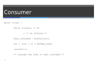 Consumer
while (true) {
while (counter == 0)
; /* do nothing */
next_consumed = buffer[out];
out = (out + 1) % BUFFER_SIZE;
counter--;
/* consume the item in next consumed */
}
 