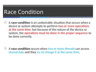 Race Condition
 A race condition is an undesirable situation that occurs when a
device or system attempts to perform two or more operations
at the same time, but because of the nature of the device or
system, the operations must be done in the proper sequence to
be done correctly.
 A race condition occurs when two or more threads can access
shared data and they try to change it at the same time.
 