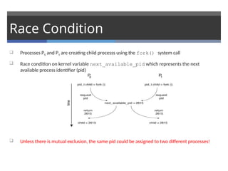 Race Condition
 Processes P0 and P1 are creating child processs using the fork() system call
 Race condition on kernel variable next_available_pid which represents the next
available process identifier (pid)
 Unless there is mutual exclusion, the same pid could be assigned to two different processes!
 