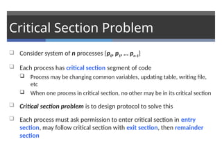 Critical Section Problem
 Consider system of n processes {p0, p1, … pn-1}
 Each process has critical section segment of code
 Process may be changing common variables, updating table, writing file,
etc
 When one process in critical section, no other may be in its critical section
 Critical section problem is to design protocol to solve this
 Each process must ask permission to enter critical section in entry
section, may follow critical section with exit section, then remainder
section
 