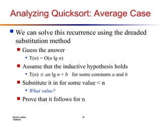 David Luebke 16
10/08/25
Analyzing Quicksort: Average Case
 We can solve this recurrence using the dreaded
substitution method
 Guess the answer
 T(n) = O(n lg n)
 Assume that the inductive hypothesis holds
 T(n)  an lg n + b for some constants a and b
 Substitute it in for some value < n
 What value?
 Prove that it follows for n
 