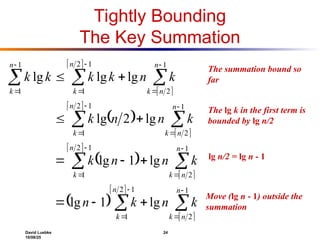 David Luebke 24
10/08/25
The summation bound so
far
Tightly Bounding
The Key Summation
 
 
 
 
 
 
 
 
 
 
 





































1
2
1
2
1
1
2
1
2
1
1
2
1
2
1
1
2
1
2
1
1
1
lg
1
lg
lg
1
lg
lg
2
lg
lg
lg
lg
n
n
k
n
k
n
n
k
n
k
n
n
k
n
k
n
n
k
n
k
n
k
k
n
k
n
k
n
n
k
k
n
n
k
k
n
k
k
k
k
What are we doing here?
The lg k in the first term is
bounded by lg n/2
What are we doing here?
lg n/2 = lg n - 1
What are we doing here?
Move (lg n - 1) outside the
summation
 