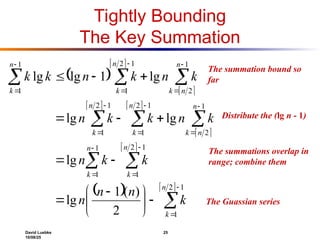 David Luebke 25
10/08/25
The summation bound so
far
Tightly Bounding
The Key Summation
 
 
 
   
 
 
   

































 









1
2
1
1
2
1
1
1
1
2
1
2
1
1
2
1
1
2
1
2
1
1
1
2
)
(
1
lg
lg
lg
lg
lg
1
lg
lg
n
k
n
k
n
k
n
n
k
n
k
n
k
n
n
k
n
k
n
k
k
n
n
n
k
k
n
k
n
k
k
n
k
n
k
n
k
k
What are we doing here?
Distribute the (lg n - 1)
What are we doing here?
The summations overlap in
range; combine them
What are we doing here?
The Guassian series
 