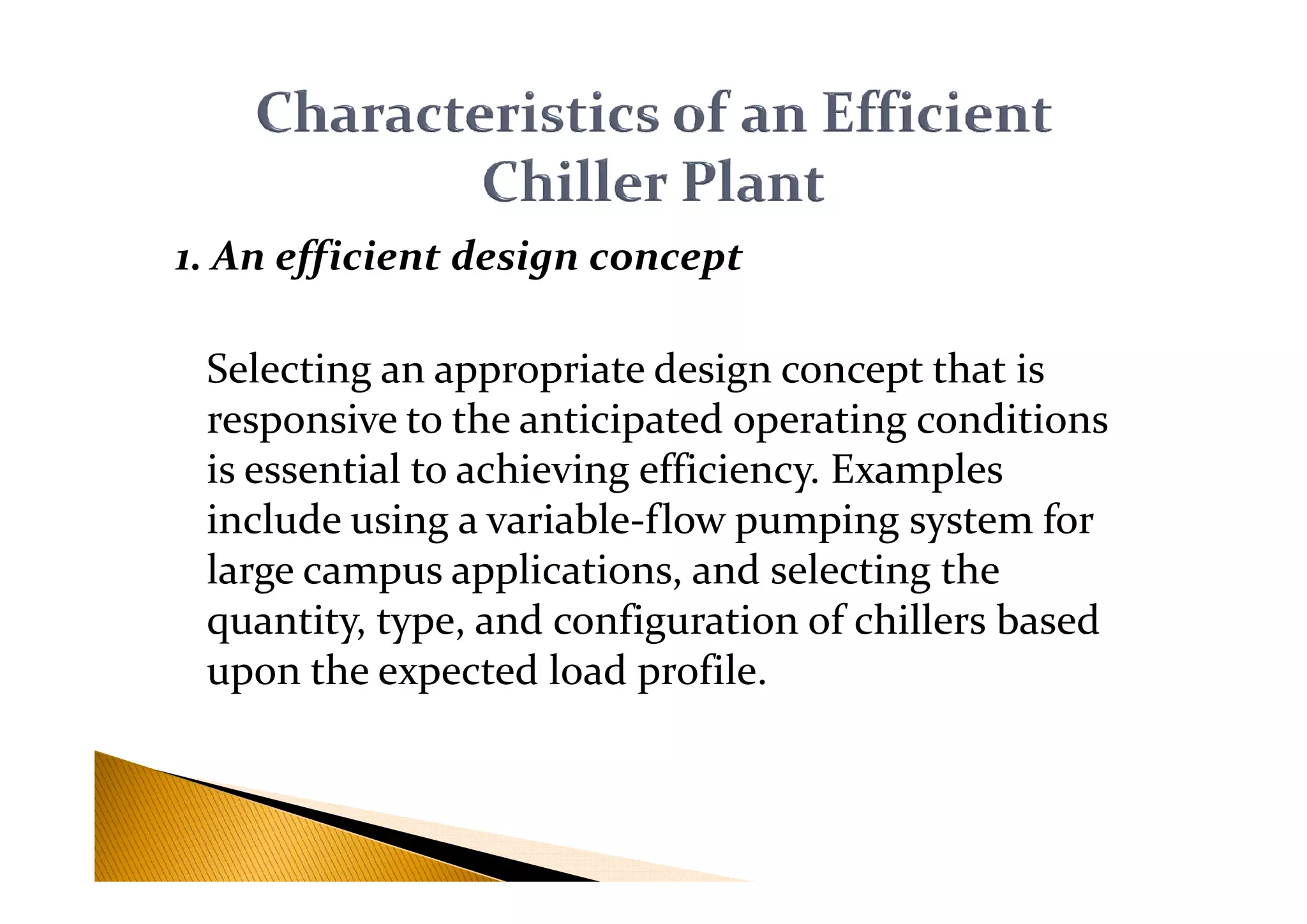 1. An efficient design concept
Selecting an appropriate design concept that is
responsive to the anticipated operating conditions
is essential to achieving efficiency. Examplesis essential to achieving efficiency. Examples
include using a variable-flow pumping system for
large campus applications, and selecting the
quantity, type, and configuration of chillers based
upon the expected load profile.
 