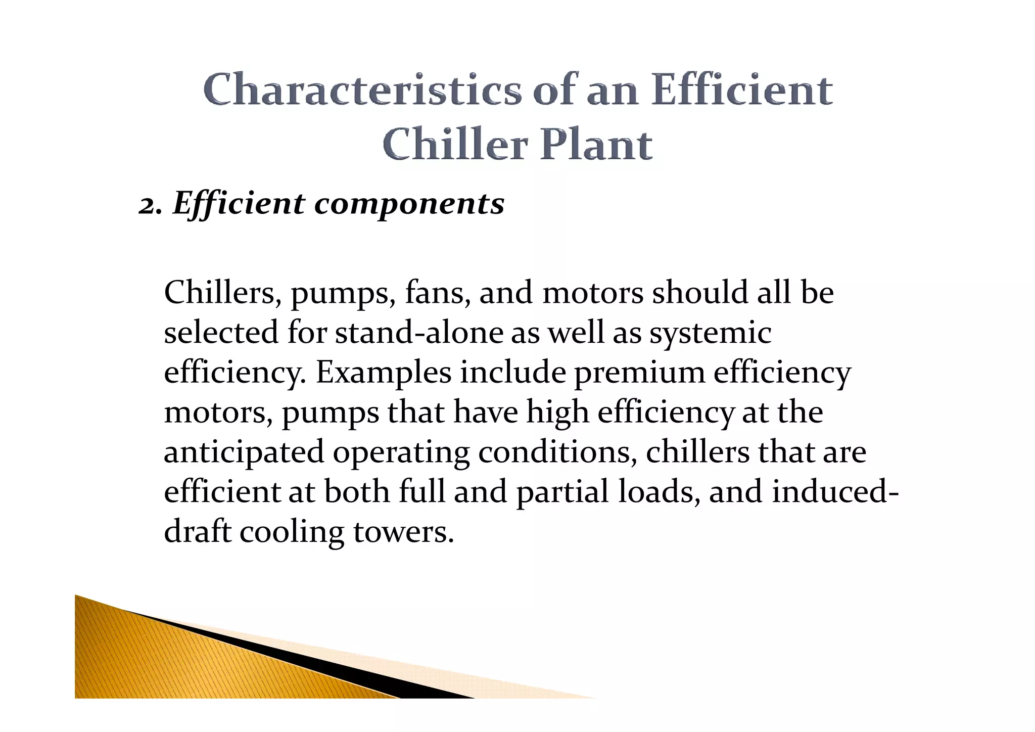 2. Efficient components
Chillers, pumps, fans, and motors should all be
selected for stand-alone as well as systemic
efficiency. Examples include premium efficiencyefficiency. Examples include premium efficiency
motors, pumps that have high efficiency at the
anticipated operating conditions, chillers that are
efficient at both full and partial loads, and induced-
draft cooling towers.
 