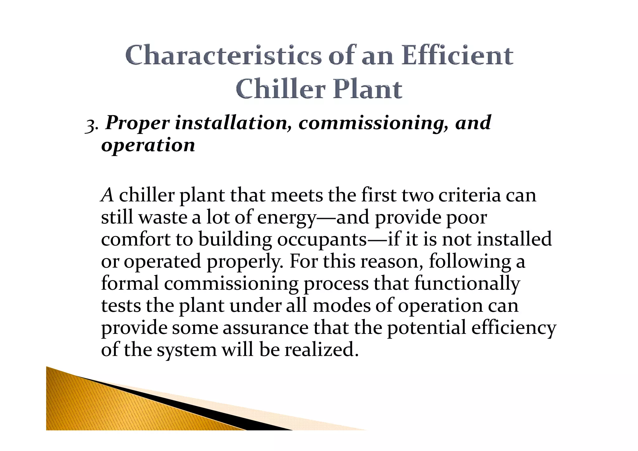 3. Proper installation, commissioning, and
operation
A chiller plant that meets the first two criteria can
still waste a lot of energy—and provide poorstill waste a lot of energy—and provide poor
comfort to building occupants—if it is not installed
or operated properly. For this reason, following a
formal commissioning process that functionally
tests the plant under all modes of operation can
provide some assurance that the potential efficiency
of the system will be realized.
 