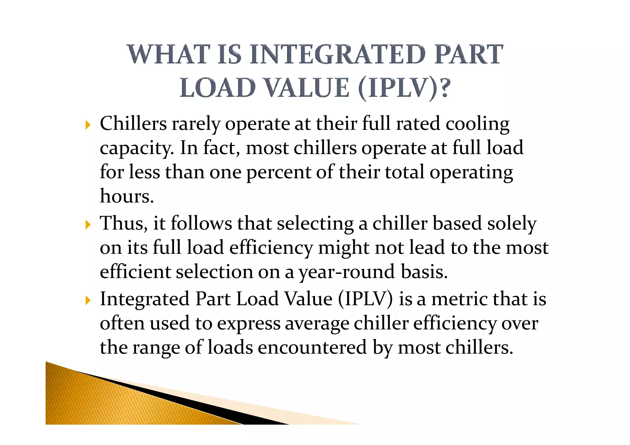Chillers rarely operate at their full rated cooling
capacity. In fact, most chillers operate at full load
for less than one percent of their total operating
hours.
Thus, it follows that selecting a chiller based solelyThus, it follows that selecting a chiller based solely
on its full load efficiency might not lead to the most
efficient selection on a year-round basis.
Integrated Part Load Value (IPLV) is a metric that is
often used to express average chiller efficiency over
the range of loads encountered by most chillers.
 