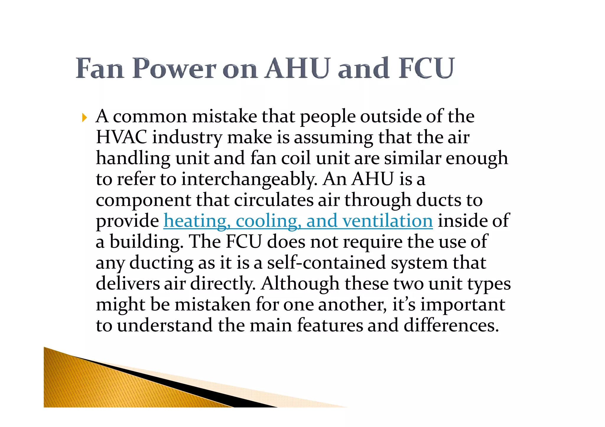 A common mistake that people outside of the
HVAC industry make is assuming that the air
handling unit and fan coil unit are similar enough
to refer to interchangeably. An AHU is a
component that circulates air through ducts to
provide heating, cooling, and ventilation inside ofprovide heating, cooling, and ventilation inside of
a building. The FCU does not require the use of
any ducting as it is a self-contained system that
delivers air directly. Although these two unit types
might be mistaken for one another, it’s important
to understand the main features and differences.
 