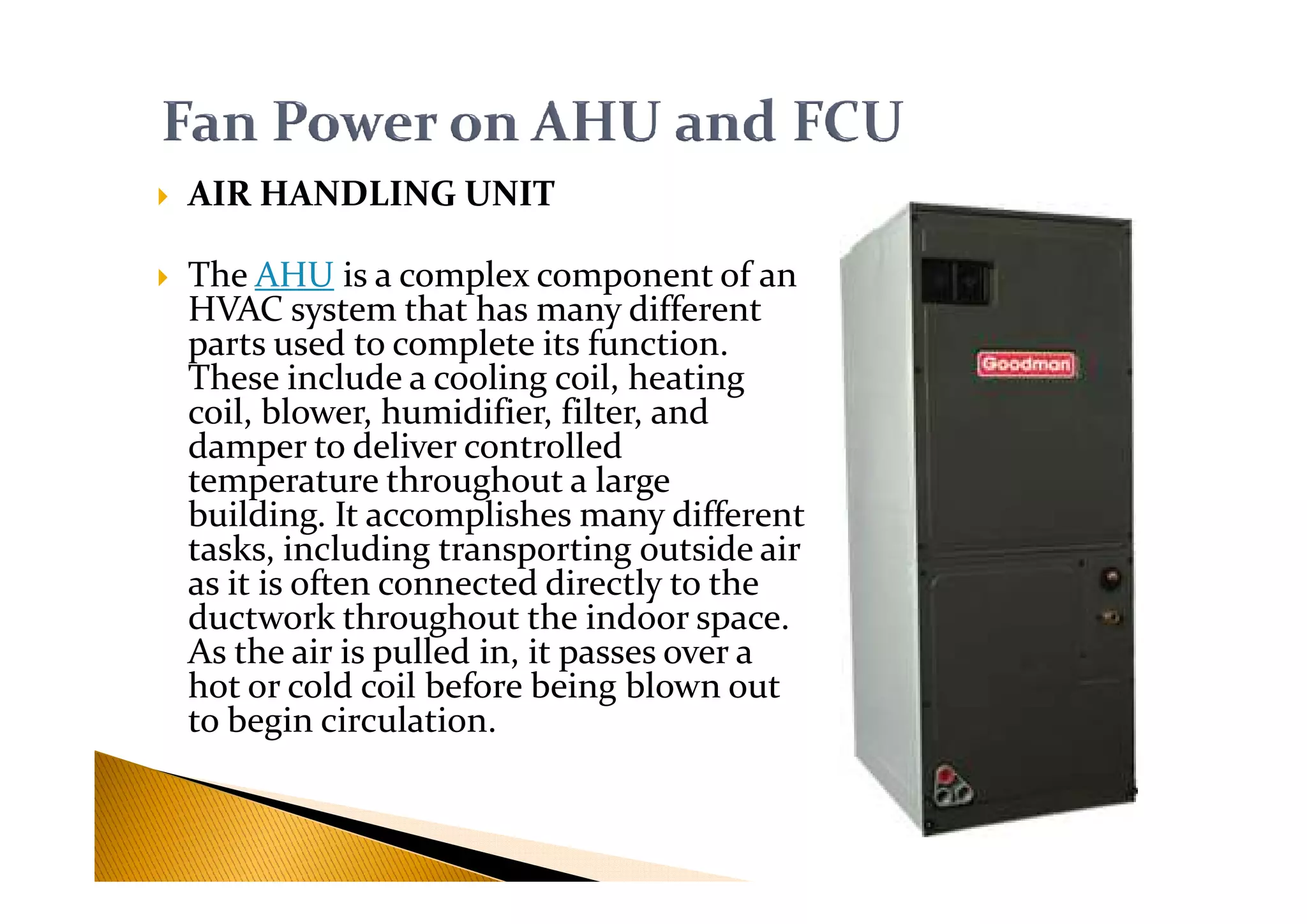 AIR HANDLING UNIT
The AHU is a complex component of an
HVAC system that has many different
parts used to complete its function.
These include a cooling coil, heating
coil, blower, humidifier, filter, and
damper to deliver controlled
temperature throughout a large
damper to deliver controlled
temperature throughout a large
building. It accomplishes many different
tasks, including transporting outside air
as it is often connected directly to the
ductwork throughout the indoor space.
As the air is pulled in, it passes over a
hot or cold coil before being blown out
to begin circulation.
 