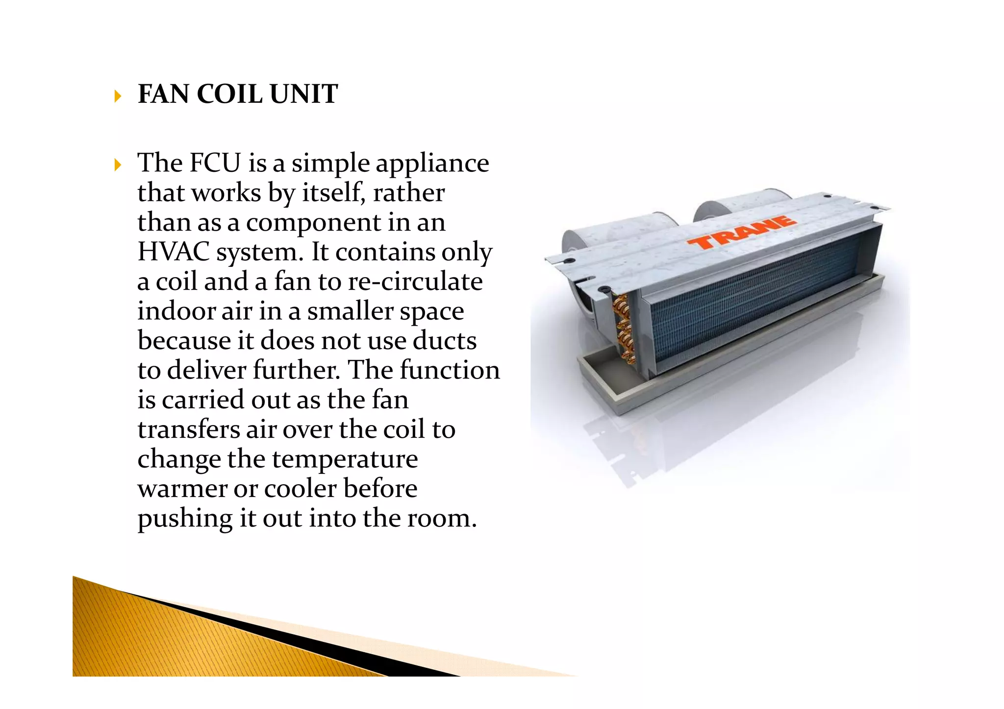 FAN COIL UNIT
The FCU is a simple appliance
that works by itself, rather
than as a component in an
HVAC system. It contains only
a coil and a fan to re-circulate
indoor air in a smaller space
because it does not use ducts
to deliver further. The function
because it does not use ducts
to deliver further. The function
is carried out as the fan
transfers air over the coil to
change the temperature
warmer or cooler before
pushing it out into the room.
 