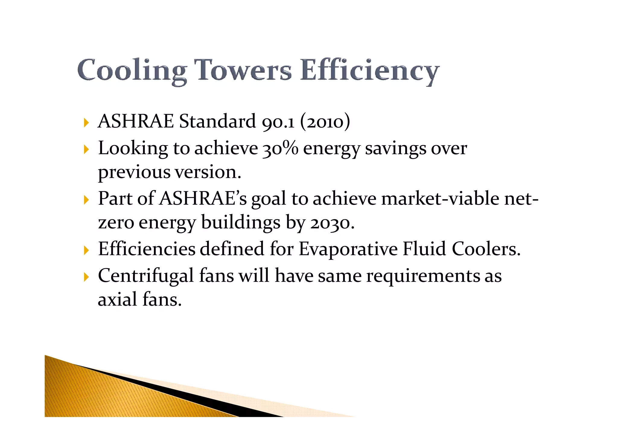 ASHRAE Standard 90.1 (2010)
Looking to achieve 30% energy savings over
previous version.
Part of ASHRAE’s goal to achieve market-viable net-
zero energy buildings by 2030.zero energy buildings by 2030.
Efficiencies defined for Evaporative Fluid Coolers.
Centrifugal fans will have same requirements as
axial fans.
 