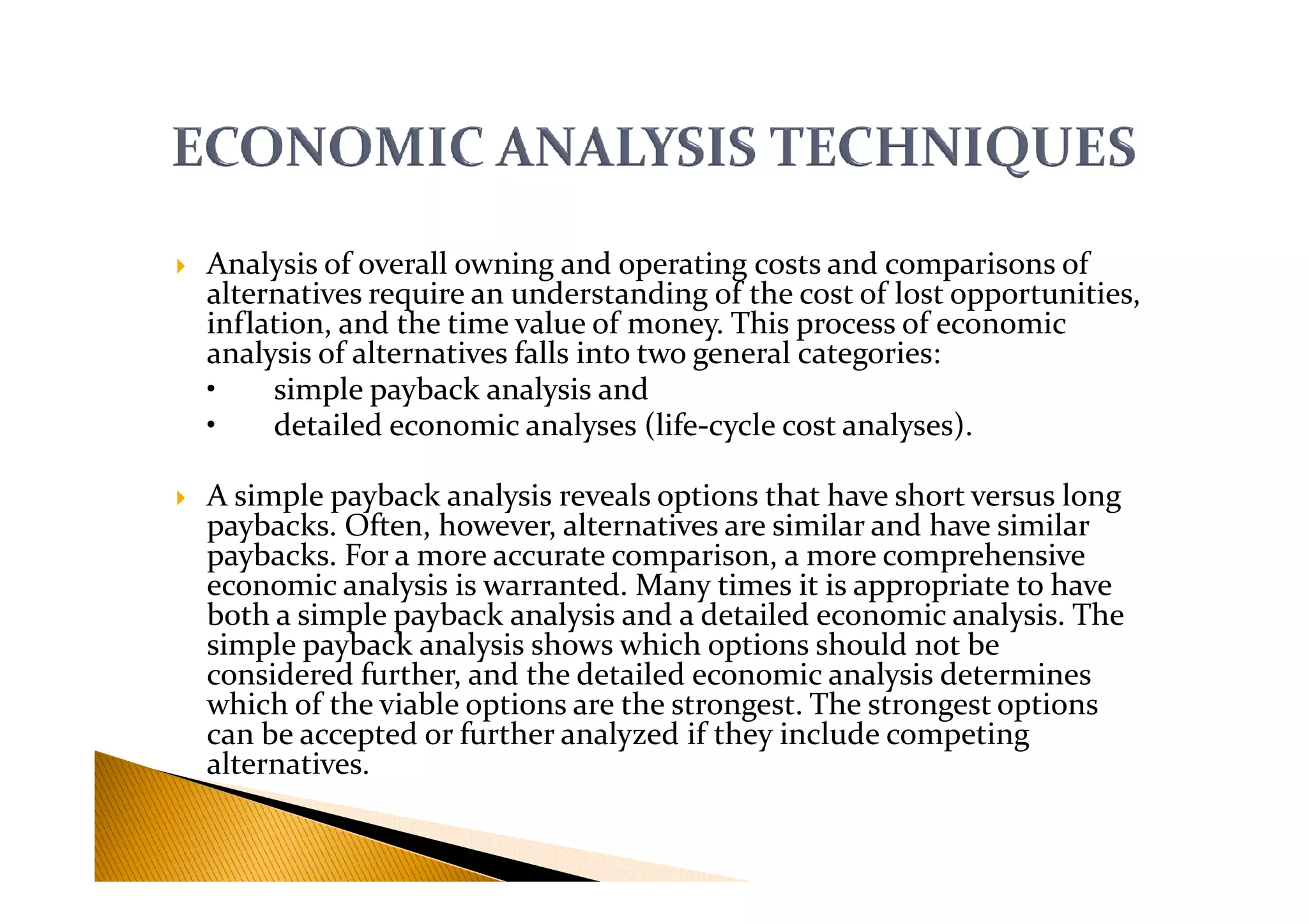 Analysis of overall owning and operating costs and comparisons of
alternatives require an understanding of the cost of lost opportunities,
inflation, and the time value of money. This process of economic
analysis of alternatives falls into two general categories:
• simple payback analysis and
• detailed economic analyses (life-cycle cost analyses).
A simple payback analysis reveals options that have short versus long
paybacks. Often, however, alternatives are similar and have similar
paybacks. For a more accurate comparison, a more comprehensive
economic analysis is warranted. Many times it is appropriate to have
both a simple payback analysis and a detailed economic analysis. The
simple payback analysis shows which options should not be
considered further, and the detailed economic analysis determines
which of the viable options are the strongest. The strongest options
can be accepted or further analyzed if they include competing
alternatives.
 