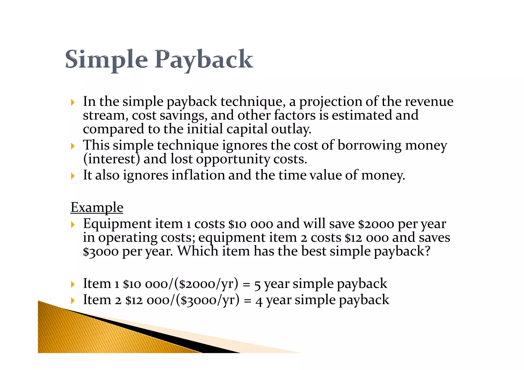 In the simple payback technique, a projection of the revenue
stream, cost savings, and other factors is estimated and
compared to the initial capital outlay.
This simple technique ignores the cost of borrowing money
(interest) and lost opportunity costs.
It also ignores inflation and the time value of money.
Example
Equipment item 1 costs $10 000 and will save $2000 per year
in operating costs; equipment item 2 costs $12 000 and saves
$3000 per year. Which item has the best simple payback?
Item 1 $10 000/($2000/yr) = 5 year simple payback
Item 2 $12 000/($3000/yr) = 4 year simple payback
 