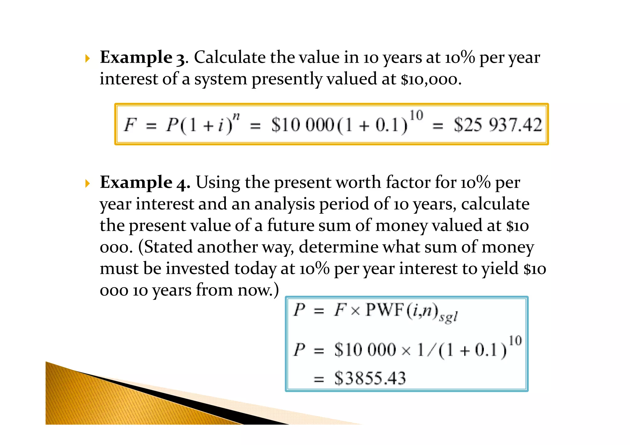 Example 3. Calculate the value in 10 years at 10% per year
interest of a system presently valued at $10,000.
Example 4. Using the present worth factor for 10% per
year interest and an analysis period of 10 years, calculate
the present value of a future sum of money valued at $10the present value of a future sum of money valued at $10
000. (Stated another way, determine what sum of money
must be invested today at 10% per year interest to yield $10
000 10 years from now.)
 