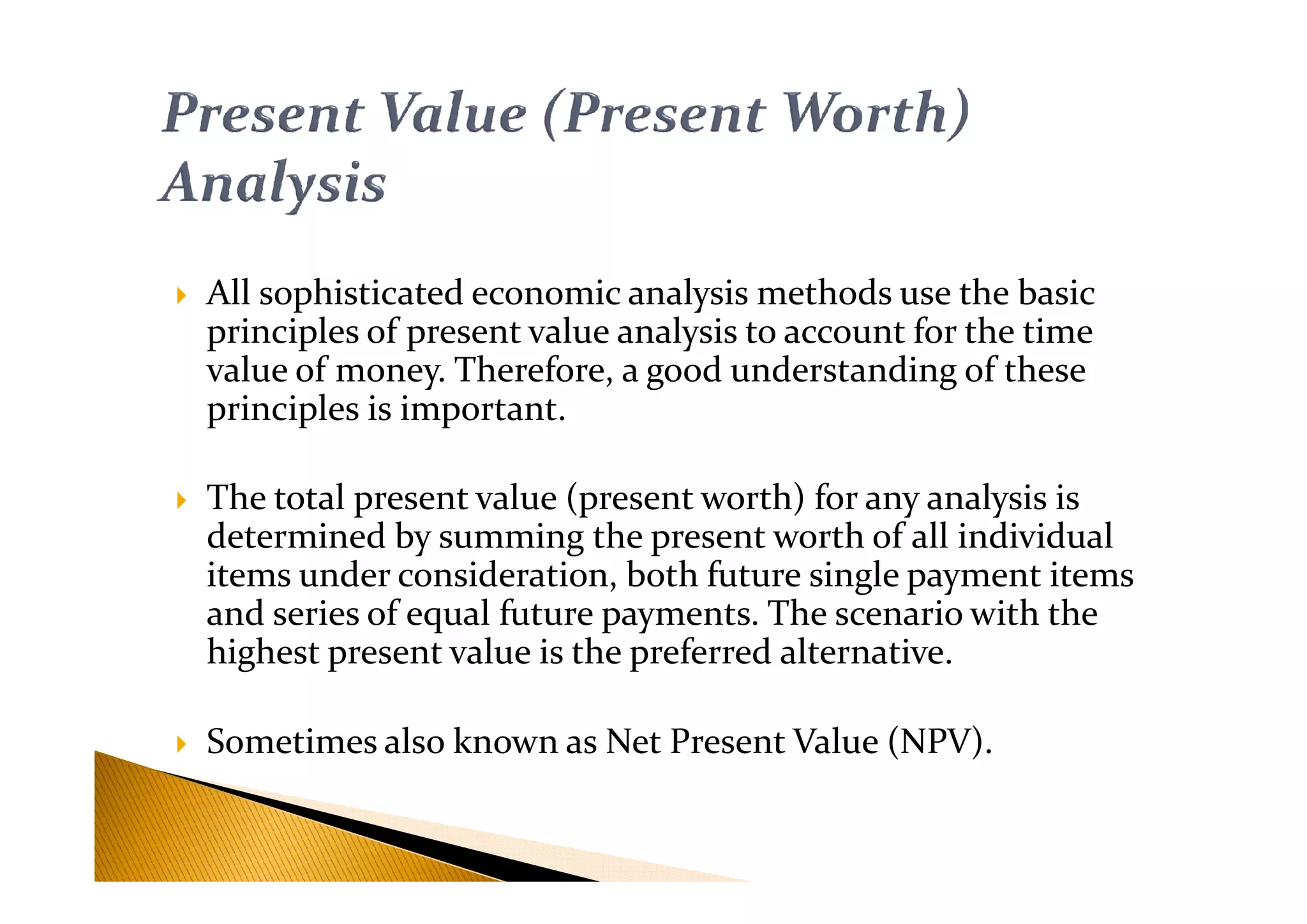 All sophisticated economic analysis methods use the basic
principles of present value analysis to account for the time
value of money. Therefore, a good understanding of these
principles is important.
The total present value (present worth) for any analysis is
determined by summing the present worth of all individual
items under consideration, both future single payment items
and series of equal future payments. The scenario with the
highest present value is the preferred alternative.
Sometimes also known as Net Present Value (NPV).
 