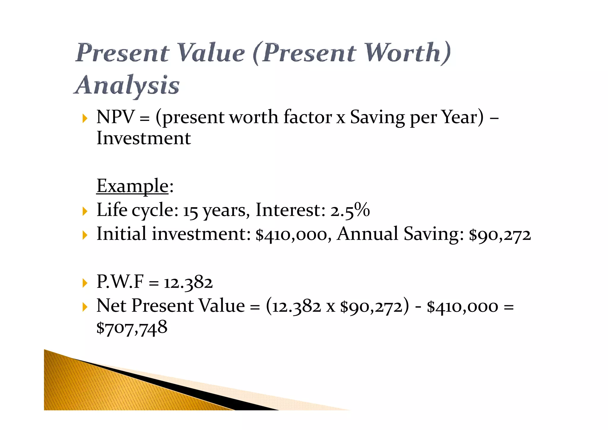 NPV = (present worth factor x Saving per Year) –
Investment
Example:
Life cycle: 15 years, Interest: 2.5%Life cycle: 15 years, Interest: 2.5%
Initial investment: $410,000, Annual Saving: $90,272
P.W.F = 12.382
Net Present Value = (12.382 x $90,272) - $410,000 =
$707,748
 