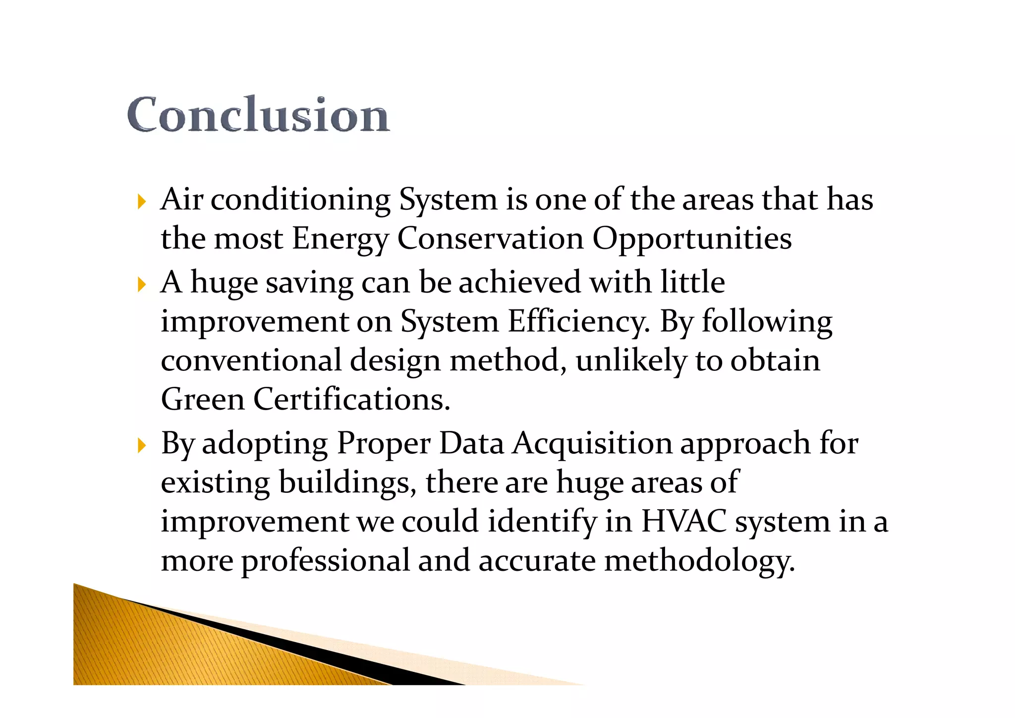 Air conditioning System is one of the areas that has
the most Energy Conservation Opportunities
A huge saving can be achieved with little
improvement on System Efficiency. By following
conventional design method, unlikely to obtainconventional design method, unlikely to obtain
Green Certifications.
By adopting Proper Data Acquisition approach for
existing buildings, there are huge areas of
improvement we could identify in HVAC system in a
more professional and accurate methodology.
 