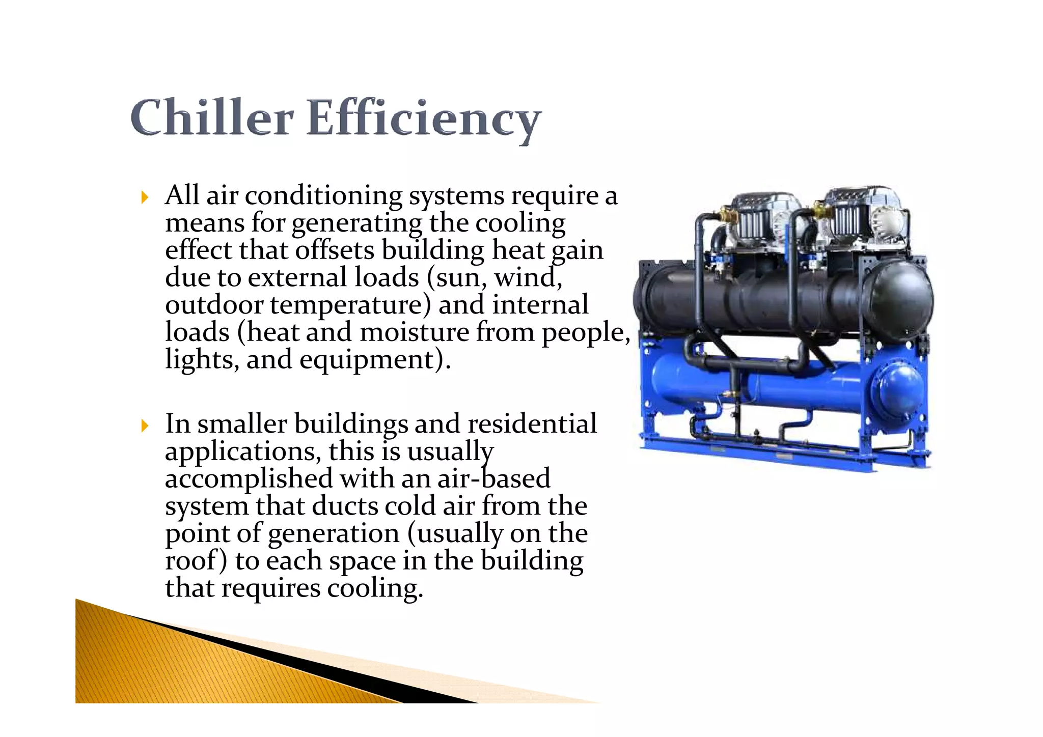 All air conditioning systems require a
means for generating the cooling
effect that offsets building heat gain
due to external loads (sun, wind,
outdoor temperature) and internal
loads (heat and moisture from people,
lights, and equipment).lights, and equipment).
In smaller buildings and residential
applications, this is usually
accomplished with an air-based
system that ducts cold air from the
point of generation (usually on the
roof) to each space in the building
that requires cooling.
 