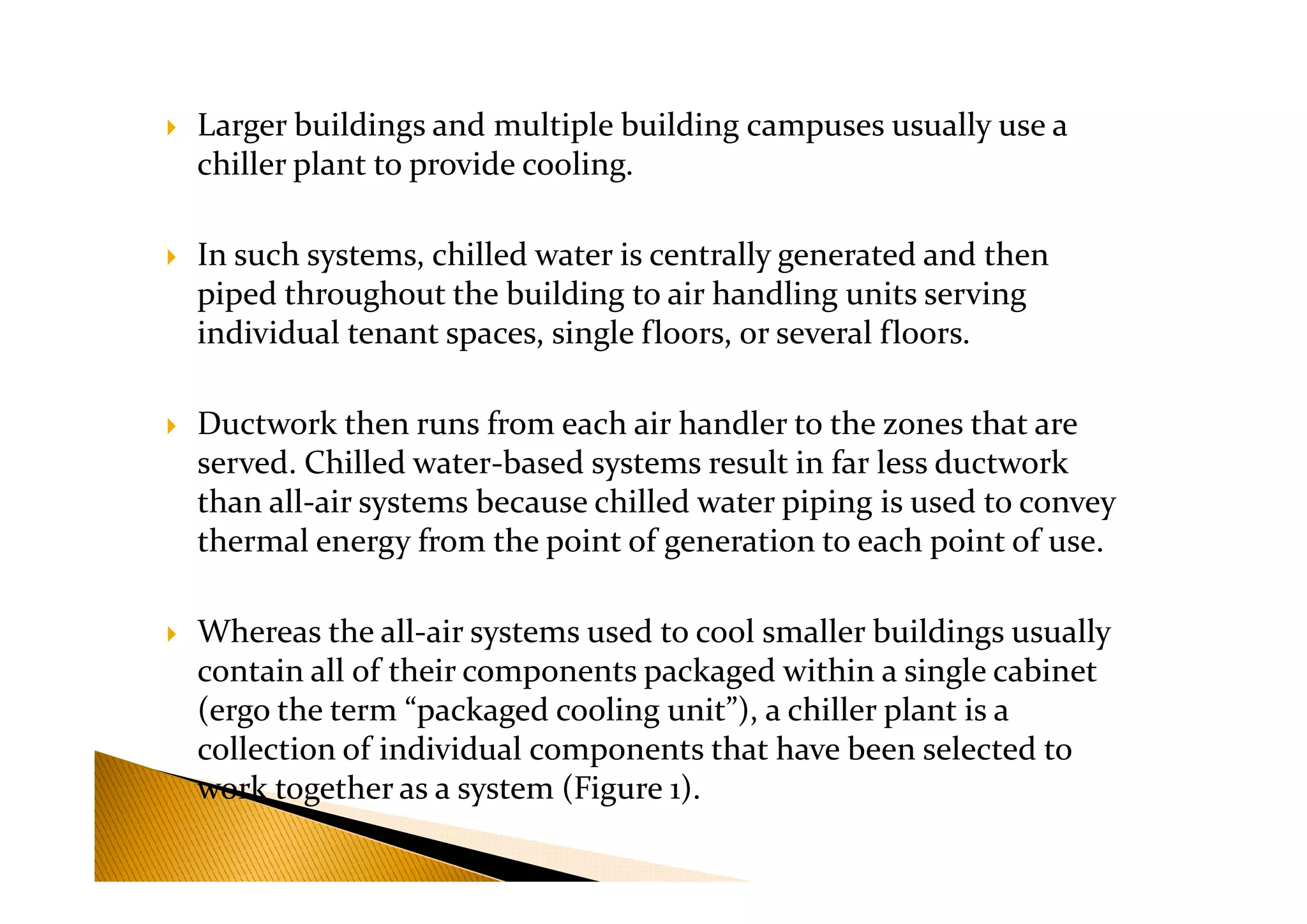 Larger buildings and multiple building campuses usually use a
chiller plant to provide cooling.
In such systems, chilled water is centrally generated and then
piped throughout the building to air handling units serving
individual tenant spaces, single floors, or several floors.
Ductwork then runs from each air handler to the zones that are
served. Chilled water-based systems result in far less ductworkserved. Chilled water-based systems result in far less ductwork
than all-air systems because chilled water piping is used to convey
thermal energy from the point of generation to each point of use.
Whereas the all-air systems used to cool smaller buildings usually
contain all of their components packaged within a single cabinet
(ergo the term “packaged cooling unit”), a chiller plant is a
collection of individual components that have been selected to
work together as a system (Figure 1).
 