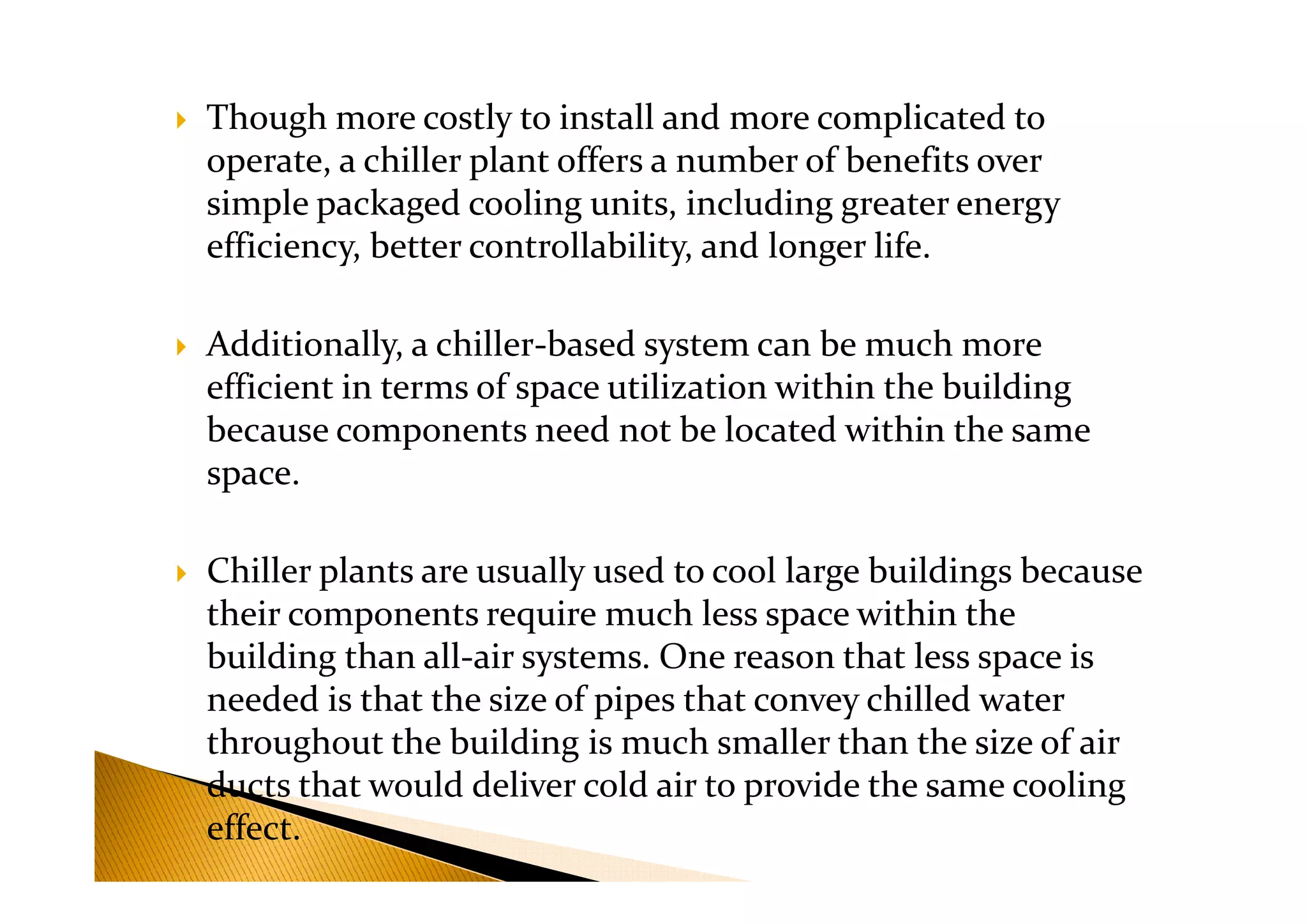 Though more costly to install and more complicated to
operate, a chiller plant offers a number of benefits over
simple packaged cooling units, including greater energy
efficiency, better controllability, and longer life.
Additionally, a chiller-based system can be much more
efficient in terms of space utilization within the building
because components need not be located within the same
space.space.
Chiller plants are usually used to cool large buildings because
their components require much less space within the
building than all-air systems. One reason that less space is
needed is that the size of pipes that convey chilled water
throughout the building is much smaller than the size of air
ducts that would deliver cold air to provide the same cooling
effect.
 