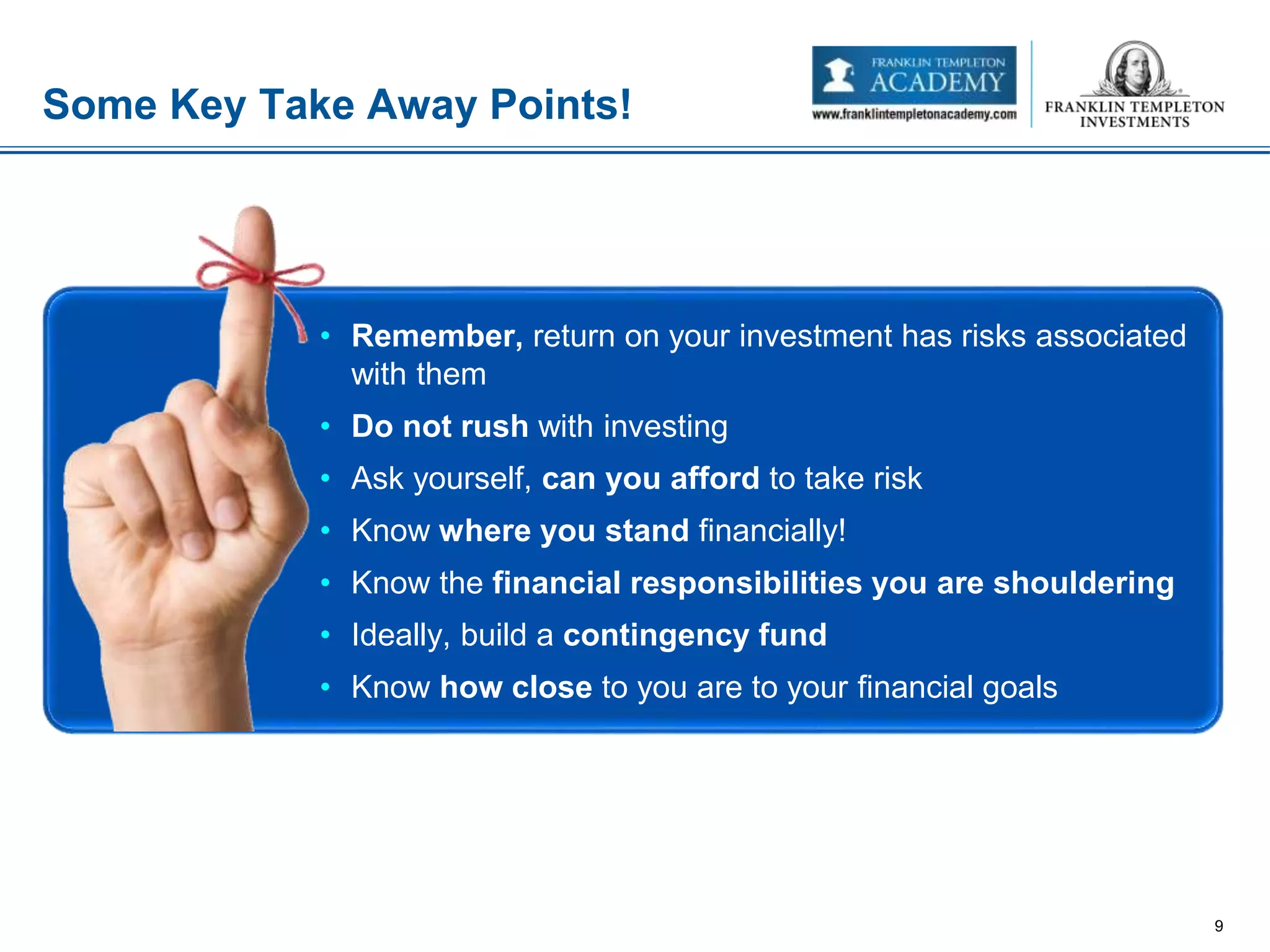 Some Key Take Away Points!
9
• Remember, return on your investment has risks associated
with them
• Do not rush with investing
• Ask yourself, can you afford to take risk
• Know where you stand financially!
• Know the financial responsibilities you are shouldering
• Ideally, build a contingency fund
• Know how close to you are to your financial goals
 