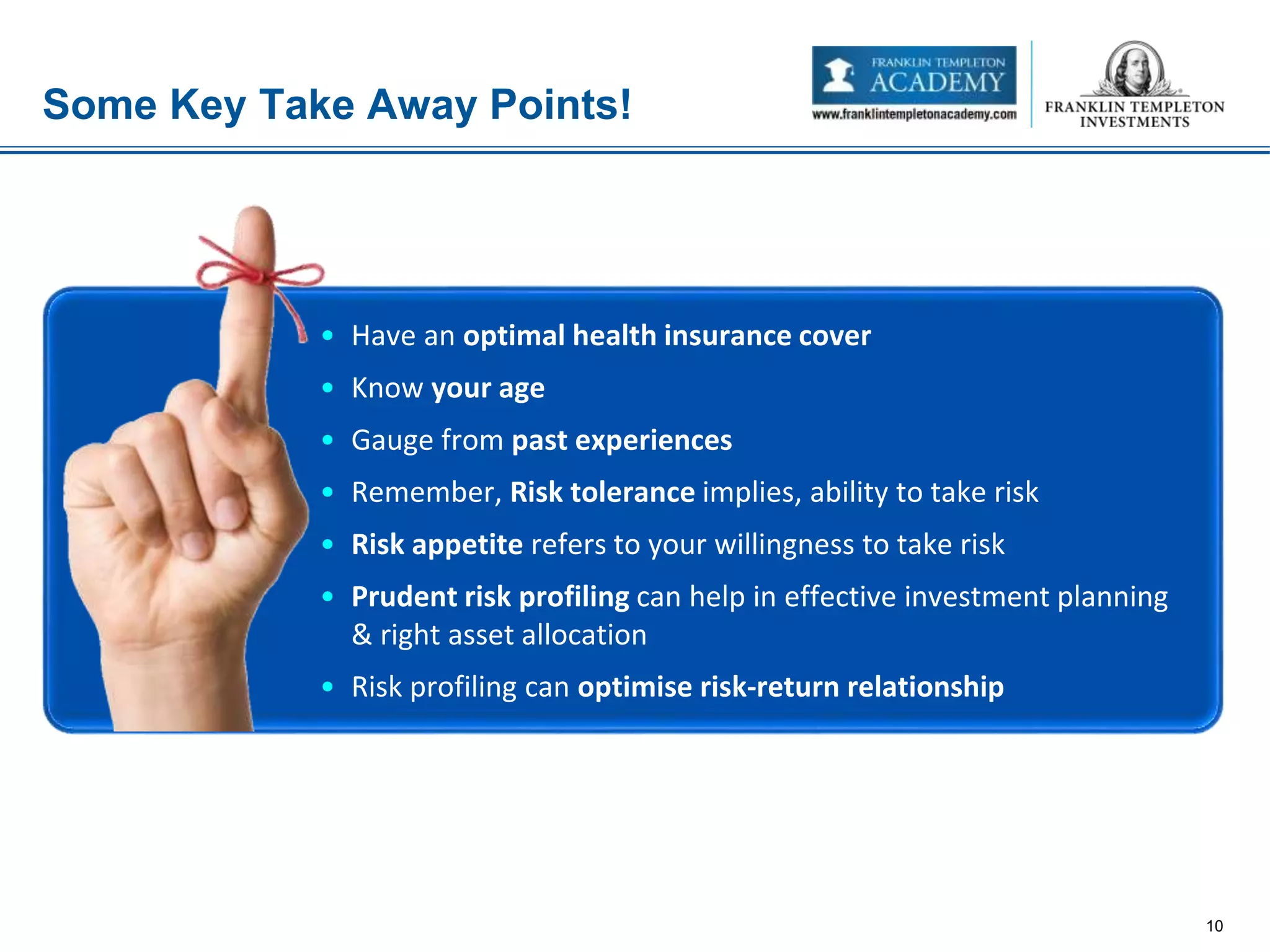Some Key Take Away Points!
10
• Have an optimal health insurance cover
• Know your age
• Gauge from past experiences
• Remember, Risk tolerance implies, ability to take risk
• Risk appetite refers to your willingness to take risk
• Prudent risk profiling can help in effective investment planning
& right asset allocation
• Risk profiling can optimise risk-return relationship
 