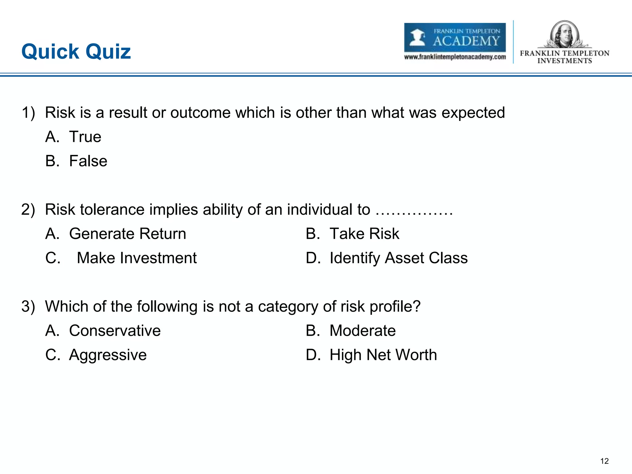 1) Risk is a result or outcome which is other than what was expected
A. True
B. False
2) Risk tolerance implies ability of an individual to ……………
A. Generate Return B. Take Risk
C. Make Investment D. Identify Asset Class
3) Which of the following is not a category of risk profile?
A. Conservative B. Moderate
C. Aggressive D. High Net Worth
Quick Quiz
12
 