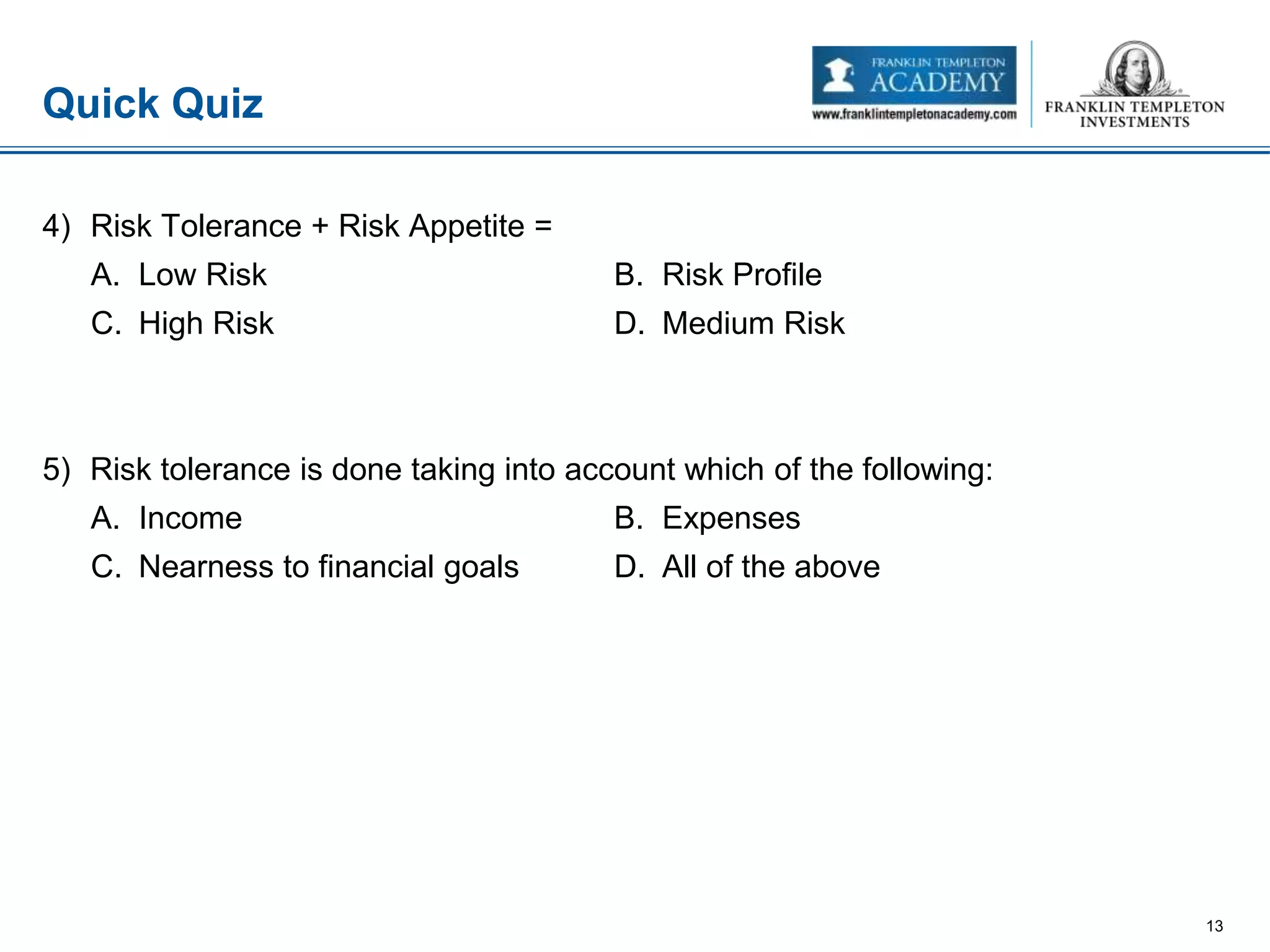 4) Risk Tolerance + Risk Appetite =
A. Low Risk B. Risk Profile
C. High Risk D. Medium Risk
5) Risk tolerance is done taking into account which of the following:
A. Income B. Expenses
C. Nearness to financial goals D. All of the above
Quick Quiz
13
 
