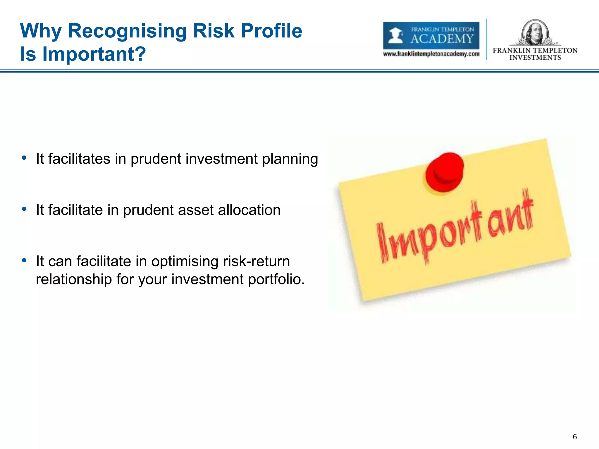 • It facilitates in prudent investment planning
• It facilitate in prudent asset allocation
• It can facilitate in optimising risk-return
relationship for your investment portfolio.
Why Recognising Risk Profile
Is Important?
6
 
