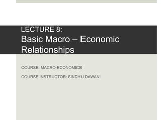 LECTURE 8:
Basic Macro – Economic
Relationships
COURSE: MACRO-ECONOMICS
COURSE INSTRUCTOR: SINDHU DAWANI
 