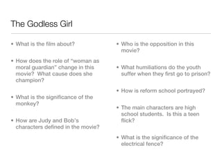 The Godless Girl

• What is the film about?            • Who is the opposition in this
                                       movie?
• How does the role of “woman as
  moral guardian” change in this     • What humiliations do the youth
  movie? What cause does she           suffer when they first go to prison?
  champion?
                                     • How is reform school portrayed?
• What is the significance of the
  monkey?
                                     • The main characters are high
                                       school students. Is this a teen
• How are Judy and Bob’s               flick?
  characters defined in the movie?
                                     • What is the significance of the
                                       electrical fence?
 