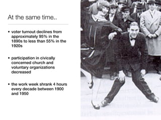 At the same time..

• voter turnout declines from
  approximately 95% in the
  1890s to less than 55% in the
  1920s


• participation in civically
  concerned church and
  voluntary organizations
  decreased


• the work week shrank 4 hours
  every decade between 1900
  and 1950
 