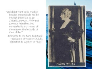 “We don’t want to be marble;
  besides there would not be
  enough pedestals to go
  around, anyway…Why not
  give our men the same
  comradeship that many of
  them never ﬁnd outside of
  their clubs?”
 Response to the New York State
   Federation of Women’s Clubs
   objection to women as “pals”
 